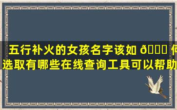 五行补火的女孩名字该如 🐛 何选取有哪些在线查询工具可以帮助我